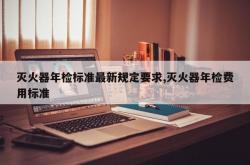 灭火器年检标准最新规定要求,灭火器年检费用标准
