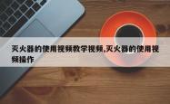 灭火器的使用视频教学视频,灭火器的使用视频操作