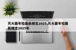 灭火器年检最新规定2025,灭火器年检最新规定2025年