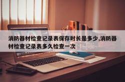 消防器材检查记录表保存时长是多少,消防器材检查记录表多久检查一次