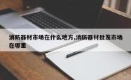 消防器材市场在什么地方,消防器材批发市场在哪里