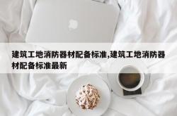 建筑工地消防器材配备标准,建筑工地消防器材配备标准最新