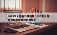2025灭火器有效期新规,2025灭火器有效期新规如何定期维护