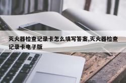 灭火器检查记录卡怎么填写答案,灭火器检查记录卡电子版