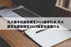 灭火器年检最新规定2025国家标准,灭火器年检最新规定2025国家标准是什么