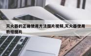 灭火器的正确使用方法图片视频,灭火器使用教程图片