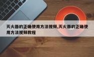灭火器的正确使用方法视频,灭火器的正确使用方法视频教程