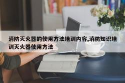 消防灭火器的使用方法培训内容,消防知识培训灭火器使用方法