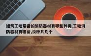 建筑工地常备的消防器材有哪些种类,工地消防器材有哪些,没种共几个
