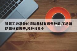 建筑工地常备的消防器材有哪些种类,工地消防器材有哪些,没种共几个
