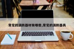 常见的消防器材有哪些,常见的消防器具