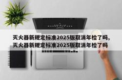 灭火器新规定标准2025版取消年检了吗,灭火器新规定标准2025版取消年检了吗