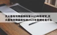 灭火器有效期最新标准2025年新规定,灭火器有效期最新标准2025年新规定是什么