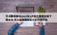 灭火器新国标2025年1月执行最新标准下载全文,灭火器新国标从什么时候开始