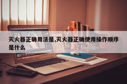 灭火器正确用法是,灭火器正确使用操作顺序是什么