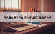 灭火器过期了咋办,灭火器过期了还能灭火吗