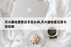 灭火器检查登记卡怎么填,灭火器检查记录卡挂在哪