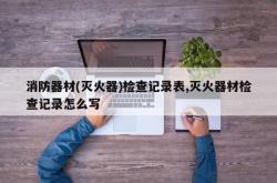 消防器材(灭火器)检查记录表,灭火器材检查记录怎么写