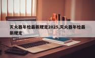 灭火器年检最新规定2025,灭火器年检最新规定