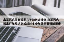 水基灭火器有效期几年鼓包会爆炸,水基灭火器出厂年限达到或超过多少年就需要强制报废
