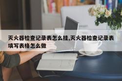 灭火器检查记录表怎么挂,灭火器检查记录表填写表格怎么做