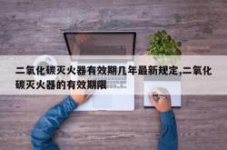 二氧化碳灭火器有效期几年最新规定,二氧化碳灭火器的有效期限