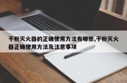 干粉灭火器的正确使用方法有哪些,干粉灭火器正确使用方法及注意事项