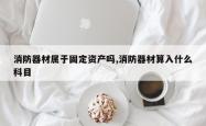 消防器材属于固定资产吗,消防器材算入什么科目