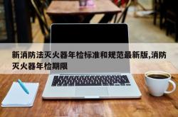 新消防法灭火器年检标准和规范最新版,消防灭火器年检期限