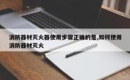 消防器材灭火器使用步骤正确的是,如何使用消防器材灭火