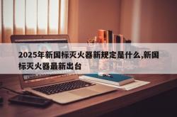 2025年新国标灭火器新规定是什么,新国标灭火器最新出台