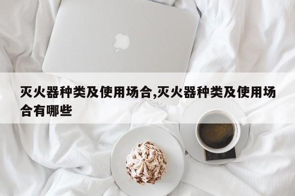 灭火器种类及使用场合,灭火器种类及使用场合有哪些