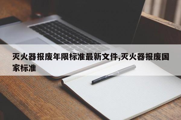 灭火器报废年限标准最新文件,灭火器报废国家标准