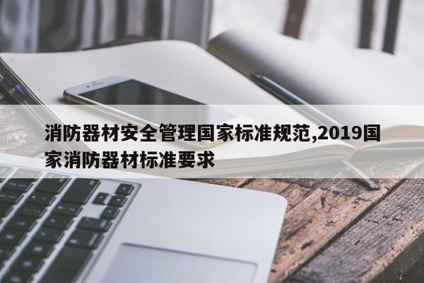 消防器材安全管理国家标准规范,2019国家消防器材标准要求