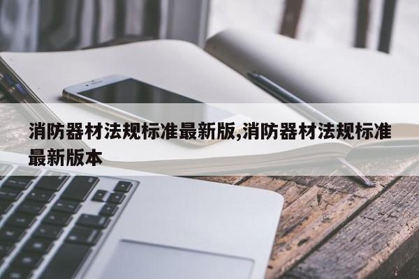 消防器材法规标准最新版,消防器材法规标准最新版本