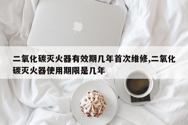 二氧化碳灭火器有效期几年首次维修,二氧化碳灭火器使用期限是几年