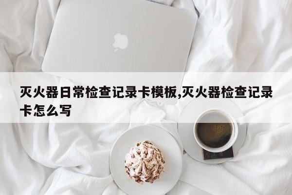 灭火器日常检查记录卡模板,灭火器检查记录卡怎么写